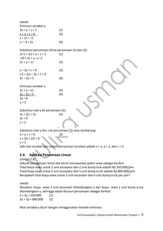 Yuli Kusumawati, Catatan Kuliah Matematika Terapan 1 - 5
Jawab:
Eliminasi variabel y:
2x + y – z = 1 (1)
x + y + z = 6 (2)
x – 2z = -5
x = -5 + 2z (4)
Substitusi persamaan (4) ke persamaan (1) dan (3):
2(-5 + 2z) + y – z = 1 (1)
-10 + 4z + y –z =1
3z + y = 11 (5)
x – 2y + z = 0 (3)
(-5 + 2z) – 2y + z = 0
3z – 2y = 5 (6)
Eliminasi variabel z:
3z + y = 11 (5)
3z – 2y = 5 (6)
3y = 6
y = 2
Substitusi nilai y ke persamaan (5):
3z + (2) = 11 (5)
3z = 9
z = 3
Substitusi nilai y dan z ke persamaan (2) atau sembarang:
x + y + z = 6 (2)
x + (2) + (3) = 6
x = 1
Jadi nilai variabel dari sistem persamaan tersebut adalah x = 1, y = 2, dan c = 3
2.4. Aplikasi Persamaan Linear
Contoh 2.8:
Sebuah perusahaan rental alat berat menawarkan paket sewa sebagai berikut:
Total biaya sewa untuk 1 unit excavator dan 2 unit dump truk adalah Rp 350.000/jam.
Total biaya sewa untuk 2 unit excavator dan 5 unit dump truck adalah Rp 800.000/jam.
Berapakah total biaya sewa untuk 3 unit excavator dan 6 unit dump truck per jam?
Jawab:
Misalkan, biaya sewa 1 unit excavator dilambangkan x dan biaya sewa 1 unit dump truck
dilambangkan y, sehingga dapat disusun persamaan sebagai berikut:
x + 2y = 350.000 (1)
2x + 5y = 800.000 (2)
Nilai variabel y dicari dengan menggunakan metode eliminasi.
 