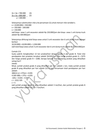 Yuli Kusumawati, Catatan Kuliah Matematika Terapan 1 - 6
2x + 4y = 700.000 (3)
2x + 5y = 800.000 (2)
y = 100.000
Selanjutnya substitusikan nilai y ke persamaan (1) untuk mencari nilai variabel x.
x + 2(100.000) = 350.000
x = 350.000 – 200.000
x = 150.000
Jadi biaya sewa 1 unit excavator adalah Rp 150.000/jam dan biaya sewa 1 unit dump truck
adalah Rp 100.000/jam
Selanjutnya dihitung total biaya sewa untuk 3 unit excavator dan 6 unit dump truck sebagai
berikut:
3(150.000) + 6(100.000) = 1.050.000
Jadi total biaya sewa untuk 3 unit excavator dan 6 unit dump truck adalah Rp 1.050.000/jam
Contoh 2.9:
Suatu pabrik menghasilkan 12 ton produk/hari dengan grade A dan grade B. Total nilai
pendapatan dari produksi tersebut adalah $4.035/hari. Jika harga produk grade A = $275
dan harga produk grade B = $380, berapa banyak masing-masing produk yang dihasilkan
setiap hari?
Jawab:
Misal, jumlah produk grade A yang dihasilkan per hari adalah c ton, maka jumlah produk
grade B yang dihasilkan per hari adalah (12-c) ton. Persamaan total pendapatan per hari
adalah:
380(12-c) + 275(c) = 4.035
4.560-380c + 275c = 4.035
-105c = 4.035 – 4.560
c = -525/-105
c = 5
Jadi jumlah produk grade A yang dihasilkan adalah 5 ton/hari, dan jumlah produk grade B
yang dihasilkan adalah 12-(5)= 7 ton/hari.
 