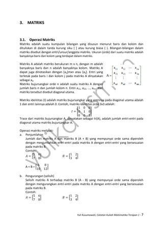 Yuli Kusumawati, Catatan Kuliah Matematika Terapan 1 - 7
3. MATRIKS
3.1. Operasi Matriks
Matriks adalah suatu kumpulan bilangan yang disusun menurut baris dan kolom dan
dituliskan di dalam tanda kurung siku [ ] atau kurung biasa ( ). Bilangan-bilangan dalam
matriks disebut dengan entri/unsur/anggota matriks. Ukuran (orde) dari suatu matriks adalah
banyaknya baris dan kolom yang terdapat dalam matriks.
Matriks A adalah matriks berukuran m x n, dengan m adalah
banyaknya baris dan n adalah banyaknya kolom. Matriks A
dapat juga dinotasikan dengan [aij]mxn atau [aij]. Entri yang
terletak pada baris i dan kolom j pada matriks A dinyatakan
sebagai aij.
Matriks bujursangkar orde n adalah suatu matriks A dengan
jumlah baris n dan jumlah kolom n. Entri a11, a22, …, ann dari
matriks tersebut disebut diagonal utama.
Matriks identitas (I) adalah matriks bujursangkar yang entrinya pada diagonal utama adalah
1 dan entri lainnya adalah 0. Contoh, matriks identitas orde 3x3 adalah:
[ ]
Trace dari matriks bujursangkar A, dinyatakan sebagai tr(A), adalah jumlah entri-entri pada
diagonal utama matriks bujursangkar A.
Operasi matriks meliputi:
a. Penjumlahan
Jumlah dari matriks A dan matriks B (A + B) yang mempunyai orde sama diperoleh
dengan menjumlahkan entri-entri pada matriks A dengan entri-entri yang bersesuaian
pada matriks B.
Contoh:
[ ] [ ]
A + B = [ ]
b. Pengurangan (selisih)
Selisih matriks A terhadap matriks B (A - B) yang mempunyai orde sama diperoleh
dengan mengurangkan entri-entri pada matriks A dengan entri-entri yang bersesuaian
pada matriks B.
Contoh:
[ ] [ ]
 