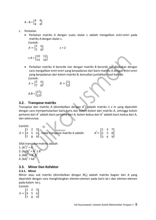 Yuli Kusumawati, Catatan Kuliah Matematika Terapan 1 - 8
A - B = [ ]
c. Perkalian
 Perkalian matriks A dengan suatu skalar c adalah mengalikan entri-entri pada
matriks A dengan skalar c.
Contoh:
[ ] c = 2
c.A = [ ]
 Perkalian matriks A berorde mxr dengan matriks B berorde rxn dilakukan dengan
cara mengalikan entri-entri yang berpadanan dari baris matriks A dengan entri-entri
yang berpadanan dari kolom matriks B, kemudian jumlahkan hasil kalinya.
Contoh:
[ ] [ ]
A.B = [ ]
3.2. Transpose matriks
Transpose dari matriks A (disimbolkan dengan AT
) adalah matriks n x m yang diperoleh
dengan cara mempertukarkan baris-baris dan kolom-kolom dari matriks A, sehingga kolom
pertama dari AT
adalah baris pertama dari A, kolom kedua dari AT
adalah baris kedua dari A,
dan seterusnya.
Contoh:
[ ], maka transpose matriks A adalah: AT
[ ]
Sifat transpose matriks adalah:
1. (AT
)T
= A
2. (A±B)T
= AT
± BT
3. (AB)T
= BT
AT
4. (kA)T
= kAT
3.3. Minor Dan Kofaktor
3.3.1. Minor
Minor atau sub matriks (disimbolkan dengan Mij) adalah matriks bagian dari A yang
diperoleh dengan cara menghilangkan elemen-elemen pada baris ke-i dan elemen-elemen
pada kolom ke-j.
Contoh:
[ ]
 