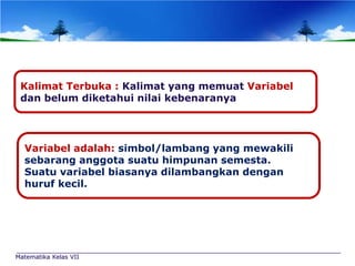 Kalimat Terbuka : Kalimat yang memuat Variabel
dan belum diketahui nilai kebenaranya

Variabel adalah: simbol/lambang yang mewakili
sebarang anggota suatu himpunan semesta.
Suatu variabel biasanya dilambangkan dengan
huruf kecil.

Matematika Kelas VII

 