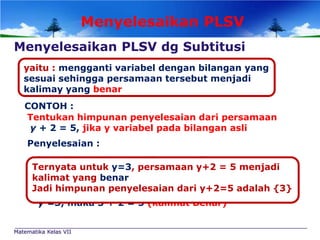 Menyelesaikan PLSV
Menyelesaikan PLSV dg Subtitusi
yaitu : mengganti variabel dengan bilangan yang
sesuai sehingga persamaan tersebut menjadi
kalimay yang benar
CONTOH :
Tentukan himpunan penyelesaian dari persamaan
y + 2 = 5, jika y variabel pada bilangan asli
Penyelesaian :
Jika y diganti dengan bilangan asli
Ternyata untuk y=3, persamaan y+2 = 5 menjadi
kalimat yang 1 + 2 = 5 (kalimat salah)
y =1, maka benar
Jadi himpunan + 2 = 5 (kalimat salah) adalah {3}
y =2, maka 2 penyelesaian dari y+2=5
y =3, maka 3 + 2 = 5 (kalimat Benar)
Matematika Kelas VII

 
