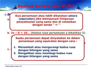 Bentuk Setara dari PLSV
Perhatikan
Dua persamaan atau lebih dikatakan setara

a. x – 3 (equivalen) jika mempunyai himpunan
=5
penyelesaian yang sama dan di notasikan
Jika x diganti 8dengan tanda “  “
maka 8-3 = 5 (Benar).
Jadi penyelesaian persamaan x-3 = 5 adalah x = 8
b. 2x – 6 = 10… (Kedua ruas persamaan a dikalikan 2)
Jika x diganti 8 makadapat dinyatakan ke dalam
Suatu persamaan 2(8)-6 = 10
 equivalen dengan cara :
persamaan yang 16 – 6 = 10(Benar).
Jadi penyelesaian persamaan 2x-6 =10 adalah x = 8
1. Menambah atau mengurangi kedua ruas
c. x + 4dengan (Kedua ruas persamaan a ditambah 7)
= 12… bilangan yang sama

Jika x diganti 8 maka 8 +4 = 12 (Benar).
2. Mengalikan atau membagi kedua ruas
dengan bilangan yang sama
Jadi penyelesaian persamaan x+4 =12 adalah x = 8

Matematika Kelas VII

 