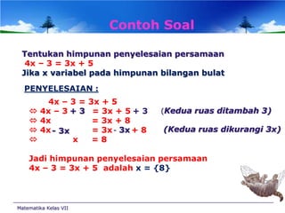 Contoh Soal
Tentukan himpunan penyelesaian persamaan
4x – 3 = 3x + 5
Jika x variabel pada himpunan bilangan bulat
PENYELESAIAN :





4x – 3 =
4x – 3 + 3
4x
4x - 3x
x

3x + 5
= 3x + 5 + 3
= 3x + 8
= 3x - 3x + 8
=8

(Kedua ruas ditambah 3)

(Kedua ruas dikurangi 3x)

Jadi himpunan penyelesaian persamaan
4x – 3 = 3x + 5 adalah x = {8}

Matematika Kelas VII

 