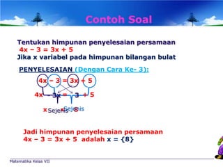 Contoh Soal
Tentukan himpunan penyelesaian persamaan
4x – 3 = 3x + 5
Jika x variabel pada himpunan bilangan bulat
PENYELESAIAN (Dengan Cara Ke- 3):
4x – 3 = 3x + 5
4x - 3x =

3 +5

Sejenis
x Sejenis 8
=

Jadi himpunan penyelesaian persamaan
4x – 3 = 3x + 5 adalah x = {8}

Matematika Kelas VII

 