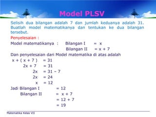 Model PLSV
Selisih dua bilangan adalah 7 dan jumlah keduanya adalah 31.
Buatlah model matematikanya dan tentukan ke dua bilangan
tersebut.
Penyelesaian :
Model matematikanya :
Bilangan I
= x
Bilangan II
=x+7
Dan penyelesaian dari Model matematika di atas adalah
x + ( x + 7 ) = 31
2x + 7
= 31
2x = 31 – 7
2x = 24
x = 12
Jadi Bilangan I
= 12
Bilangan II
= x+7
= 12 + 7
= 19
Matematika Kelas VII

 