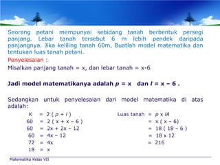 Seorang petani mempunyai sebidang tanah berbentuk persegi
panjang. Lebar tanah tersebut 6 m lebih pendek daripada
panjangnya. Jika keliling tanah 60m, Buatlah model matematika dan
tentukan luas tanah petani.
Penyelesaian :
Misalkan panjang tanah = x, dan lebar tanah = x-6
Jadi model matematikanya adalah p = x

dan l = x – 6 .

Sedangkan untuk penyelesaian dari model matematika di atas
adalah:
K = 2(p+l)
60 = 2 ( x + x – 6 )
60 = 2x + 2x – 12
60 = 4x – 12
72 = 4x
18 = x
Matematika Kelas VII

Luas tanah =
=
=
=
=

p x lA
x ( x – 6)
18 ( 18 – 6 )
18 x 12
216

 