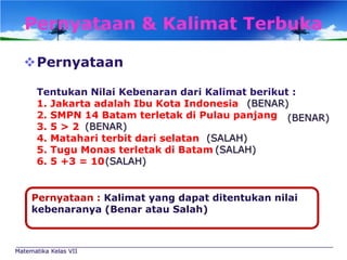 Pernyataan & Kalimat Terbuka
Pernyataan
Tentukan Nilai Kebenaran dari Kalimat berikut :
1. Jakarta adalah Ibu Kota Indonesia (BENAR)
2. SMPN 14 Batam terletak di Pulau panjang (BENAR)
3. 5 > 2 (BENAR)
4. Matahari terbit dari selatan (SALAH)
5. Tugu Monas terletak di Batam (SALAH)
6. 5 +3 = 10 (SALAH)

Pernyataan : Kalimat yang dapat ditentukan nilai
kebenaranya (Benar atau Salah)

Matematika Kelas VII

 