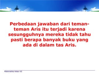 Perbedaan jawaban dari temanteman Aris itu terjadi karena
sesungguhnya mereka tidak tahu
pasti berapa banyak buku yang
ada di dalam tas Aris.

Matematika Kelas VII

 