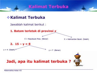 Kalimat Terbuka
Kalimat Terbuka
Jawablah kalimat berikut :
1. Batam terletak di provinsi x
X = Kepulauan Riau (Benar)

X = Kalimantan Barat (Salah)

2. 15 – y = 8
y = 4 (Salah)

y = 7 (Benar)

Jadi, apa itu kalimat terbuka ?
Matematika Kelas VII

 