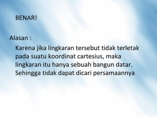 BENAR!
Alasan :
Karena jika lingkaran tersebut tidak terletak
pada suatu koordinat cartesius, maka
lingkaran itu hanya sebuah bangun datar.
Sehingga tidak dapat dicari persamaannya
 