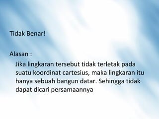 Tidak Benar!
Alasan :
Jika lingkaran tersebut tidak terletak pada
suatu koordinat cartesius, maka lingkaran itu
hanya sebuah bangun datar. Sehingga tidak
dapat dicari persamaannya
 