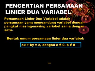 PENGERTIAN PERSAMAAN
LINIER DUA VARIABEL
Persamaan Linier Dua Variabel adalah
persamaan yang mengandung variabel dengan
pangkat masing-masing variabel sama dengan
satu.

 Bentuk umum persamaan linier dua variabel:

         ax + by = c, dengan a ≠ 0, b ≠ 0




                        ...
 