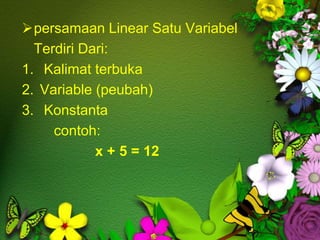 persamaan Linear Satu Variabel
Terdiri Dari:
1. Kalimat terbuka
2. Variable (peubah)
3. Konstanta
contoh:
x + 5 = 12
 