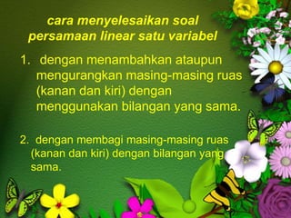 cara menyelesaikan soal
persamaan linear satu variabel
1. dengan menambahkan ataupun
mengurangkan masing-masing ruas
(kanan dan kiri) dengan
menggunakan bilangan yang sama.
2. dengan membagi masing-masing ruas
(kanan dan kiri) dengan bilangan yang
sama.
 