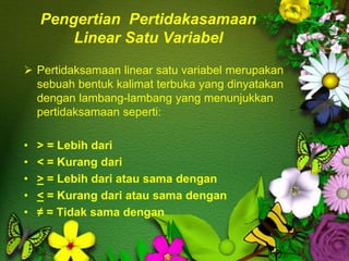 Pengertian Pertidakasamaan
Linear Satu Variabel
 Pertidaksamaan linear satu variabel merupakan
sebuah bentuk kalimat terbuka yang dinyatakan
dengan lambang-lambang yang menunjukkan
pertidaksamaan seperti:
• > = Lebih dari
• < = Kurang dari
• > = Lebih dari atau sama dengan
• < = Kurang dari atau sama dengan
• ≠ = Tidak sama dengan
 