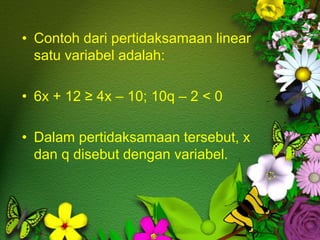 • Contoh dari pertidaksamaan linear
satu variabel adalah:
• 6x + 12 ≥ 4x – 10; 10q – 2 < 0
• Dalam pertidaksamaan tersebut, x
dan q disebut dengan variabel.
 