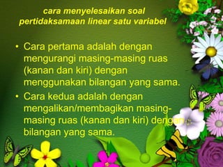 cara menyelesaikan soal
pertidaksamaan linear satu variabel
• Cara pertama adalah dengan
mengurangi masing-masing ruas
(kanan dan kiri) dengan
menggunakan bilangan yang sama.
• Cara kedua adalah dengan
mengalikan/membagikan masing-
masing ruas (kanan dan kiri) dengan
bilangan yang sama.
 