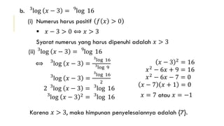 b. 3
log 𝑥 − 3 = 9
log 16
(i) Numerus harus positif 𝑓 𝑥 > 0
 𝑥 − 3 > 0 ⟺ 𝑥 > 3
Syarat numerus yang harus dipenuhi adalah 𝑥 > 3
(ii) 3
log 𝑥 − 3 = 9
log 16
⟺ 3
log 𝑥 − 3 =
3
log 16
3log 9
3
log 𝑥 − 3 =
3
log 16
2
2 3
log 𝑥 − 3 = 3
log 16
3
log 𝑥 − 3 2
= 3
log 16
𝑥 − 3 2
= 16
𝑥2
− 6𝑥 + 9 = 16
𝑥2 − 6𝑥 − 7 = 0
𝑥 − 7 𝑥 + 1 = 0
𝑥 = 7 atau 𝑥 = −1
Karena 𝑥 > 3, maka himpunan penyelesaiannya adalah {7}.
 