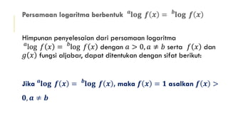 Himpunan penyelesaian dari persamaan logaritma
𝑎
log 𝑓 𝑥 = 𝑏
log 𝑓 𝑥 dengan 𝑎 > 0, 𝑎 ≠ 𝑏 serta 𝑓 𝑥 dan
𝑔 𝑥 fungsi aljabar, dapat ditentukan dengan sifat berikut:
Jika 𝒂
𝐥𝐨𝐠 𝒇 𝒙 = 𝒃
𝐥𝐨𝐠 𝒇 𝒙 , maka 𝒇 𝒙 = 𝟏 asalkan 𝒇 𝒙 >
𝟎, 𝒂 ≠ 𝒃
 