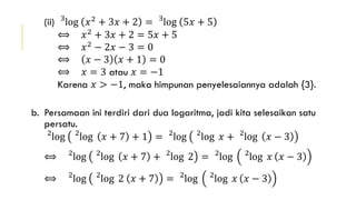 (ii) 3
log 𝑥2
+ 3𝑥 + 2 = 3
log 5𝑥 + 5
⟺ 𝑥2 + 3𝑥 + 2 = 5𝑥 + 5
⟺ 𝑥2
− 2𝑥 − 3 = 0
⟺ 𝑥 − 3 𝑥 + 1 = 0
⟺ 𝑥 = 3 atau 𝑥 = −1
Karena 𝑥 > −1, maka himpunan penyelesaiannya adalah {3}.
b. Persamaan ini terdiri dari dua logaritma, jadi kita selesaikan satu
persatu.
2
log 2
log 𝑥 + 7 + 1 = 2
log 2
log 𝑥 + 2
log 𝑥 − 3
⟺ 2
log 2
log 𝑥 + 7 + 2
log 2 = 2
log 2
log 𝑥 𝑥 − 3
⟺ 2
log 2
log 2 𝑥 + 7 = 2
log 2
log 𝑥 𝑥 − 3
 