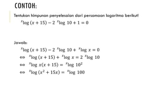 CONTOH:
Tentukan himpunan penyelesaian dari persamaan logaritma berikut!
𝑥
log 𝑥 + 15 − 2 𝑥
log 10 + 1 = 0
Jawab:
𝑥
log 𝑥 + 15 − 2 𝑥
log 10 + 𝑥
log 𝑥 = 0
⟺ 𝑥
log 𝑥 + 15 + 𝑥
log 𝑥 = 2 𝑥
log 10
⟺ 𝑥
log 𝑥 𝑥 + 15 = 𝑥
log 102
⟺ 𝑥
log 𝑥2
+ 15𝑥 = 𝑥
log 100
 