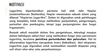 MOTIVASI
Logaritma diperkenalkan pertama kali oleh John Napier
(matematikawan Skotlandia). Napier menemukan sebuah sistem yang
dikenal “Napierian Logarithm”. Sistem ini digunakan untuk perhitungan
yang kompleks, tidak hanya melibatkan penjumlahan, pengurangan,
perkalian dan pembagian, tetapi juga perpangkatan dan fungsi
trigonometri.
Banyak sekali masalah dalam ilmu pengetahuan, teknologi maupun
dalam kehidupan sehari-hari yang melibatkan fungsi atau persamaan
logaritma, terutama peristiwa pertumbuhan dan peluruhan. Hal ini
dikarenakan logaritma merupakan invers (kebalikan) dari eksponen.
Logartima juga digunakan untuk memecahkan masalah eksponen yang
sulit dicari akar-akar atau penyelesaiannya.
 