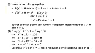 (i) Numerus dan bilangan pokok
 ℎ(𝑥) > 0 dan ℎ 𝑥 ≠ 1 ⟺ 𝑥 > 0 dan 𝑥 ≠ 1
 𝑓 𝑥 > 0 ⟺ 𝑥2 + 15𝑥 > 0
𝑥 𝑥 + 15 > 0
𝑥 < −15 atau 𝑥 > 0
Syarat bilangan pokok dan numerus yang harus dipenuhi adalah 𝑥 > 0
dan 𝑥 ≠ 1.
(ii) 𝑥
log 𝑥2
+ 15𝑥 = 𝑥
log 100
⟺ 𝑥2
+ 15𝑥 = 100
⟺ 𝑥2 + 15𝑥 − 100 = 0
⟺ 𝑥 + 20 𝑥 − 5 = 0
⟺ 𝑥 = −20 atau 𝑥 = 5
Karena 𝑥 > 0 dan 𝑥 ≠ 1, maka himpunan penyelesaiannya adalah {5}.
 