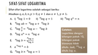 SIFAT-SIFAT LOGARITMA
Sifat-sifat logaritma adalah sebagai beriku:
Misalkan 𝑞, 𝑎, 𝑏, 𝑛, 𝑝 > 0, 𝑞 ≠ 1 dan 𝑎 ≠ 1, 𝑝 ≠ 1:
A. i)
𝑞
log 1 = 0 ii)
𝑞
log 𝑞 = 1 iii)
𝑞
log 𝑞 𝑛 = 𝑛
B.
𝑞
log 𝑎𝑏 =
𝑞
log 𝑎 +
𝑞
log 𝑏
C.
𝑞
log
𝑎
𝑏
=
𝑞
log 𝑎 −
𝑞
log 𝑏
D.
𝑞
log 𝑎 𝑛 = 𝑛
𝑞
log 𝑎
E. 𝑎
log 𝑏 =
𝑝
log 𝑎
𝑝
log 𝑏
F. 𝑎
𝑎
log 𝑏
= 𝑏
G. 𝑎
log 𝑏 × 𝑏
log 𝑎 = 1
Catatan:
Logaritma dengan
bilangan pokok 10,
bilangan pokok
biasanya tidak
ditulis. Jadi, 10
log 𝑎
ditulis log 𝑎.
 