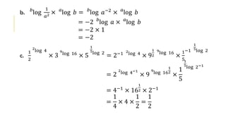 b. 𝑏
log
1
𝑎2 × 𝑎
log 𝑏 = 𝑏
log 𝑎−2 × 𝑎
log 𝑏
= −2 𝑏
log 𝑎 × 𝑎
log 𝑏
= −2 × 1
= −2
c.
1
2
2
log 4
× 3
9
log 16
× 5
1
5log 2
= 2−1 2
log 4
× 9
1
2
9
log 16
×
1
5
−1
1
5log 2
= 2
2
log 4−1
× 9
9
log 16
1
2
×
1
5
1
5log 2−1
= 4−1 × 16
1
2 × 2−1
=
1
4
× 4 ×
1
2
=
1
2
 