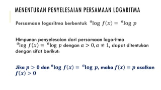 MENENTUKAN PENYELESAIAN PERSAMAAN LOGARITMA
Himpunan penyelesaian dari persamaan logaritma
𝑎
log 𝑓 𝑥 = 𝑎
log 𝑝 dengan 𝑎 > 0, 𝑎 ≠ 1, dapat ditentukan
dengan sifat berikut:
Jika 𝒑 > 𝟎 dan 𝒂
𝐥𝐨𝐠 𝒇 𝒙 = 𝒂
𝐥𝐨𝐠 𝒑, maka 𝒇 𝒙 = 𝒑 asalkan
𝒇 𝒙 > 𝟎
 