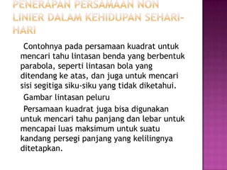 Contohnya pada persamaan kuadrat untuk
mencari tahu lintasan benda yang berbentuk
parabola, seperti lintasan bola yang
ditendang ke atas, dan juga untuk mencari
sisi segitiga siku-siku yang tidak diketahui.
Gambar lintasan peluru
Persamaan kuadrat juga bisa digunakan
untuk mencari tahu panjang dan lebar untuk
mencapai luas maksimum untuk suatu
kandang persegi panjang yang kelilingnya
ditetapkan.
 