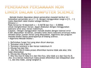 Metode biseksi digunakan dalam pemecahan masalah berikut ini :
Selesaikan persamaan xe-x+1 = 0, dengan menggunakan range x=[ 0 , -1 ]
maka diperoleh tabel biseksi sebagai berikut :
Dimana x =
Pada iterasi ke 10 diperoleh x = -0.56738 dan f(x) = -0.00066
Untuk menghentikan iterasi, dapat dilakukan dengan menggunakan
toleransi error atau iterasi maksimum.
Catatan : Dengan menggunakan metode biseksi dengan tolerasi error
0.001 dibutuhkan 10 iterasi, semakin teliti (kecil toleransi errornya) maka
semakin besar jumlah iterasi yang dibutuhkan. Algoritma dan program
metode biseksi dalam penerapannya di bidang science.
Algoritma Metode Biseksi :
1. Definisikan fungsi f(x) yang akan dicari akarnya.
2. Tentukan nilai a dan b.
3. Tentukan torelansi e dan iterasi maksimum N
4. Hitung f(a) dan f(b)
5. Jika f(a).f(b)>0 maka proses dihentikan karena tidak ada akar, bila
tidak dilanjutkan
6. Hitung lalu Hitung f(x)
7. Bila f(x).f(a)<0 maka b=x dan f(b)=f(x), bila tidak a=x dan f(a)=f(x 8.
Jika |b-a|iterasi maksimum maka proses dihentikan dan didapatkan akar
= x, dan bila tidak, ulangi langkah 6.
 