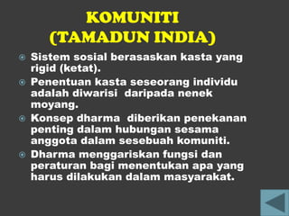 KOMUNITI
      (TAMADUN INDIA)
   Sistem sosial berasaskan kasta yang
    rigid (ketat).
   Penentuan kasta seseorang individu
    adalah diwarisi daripada nenek
    moyang.
   Konsep dharma diberikan penekanan
    penting dalam hubungan sesama
    anggota dalam sesebuah komuniti.
   Dharma menggariskan fungsi dan
    peraturan bagi menentukan apa yang
    harus dilakukan dalam masyarakat.
 