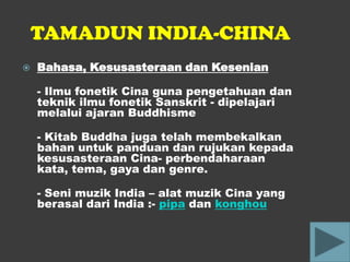 TAMADUN INDIA-CHINA
   Bahasa, Kesusasteraan dan Kesenian

    - Ilmu fonetik Cina guna pengetahuan dan
    teknik ilmu fonetik Sanskrit - dipelajari
    melalui ajaran Buddhisme

    - Kitab Buddha juga telah membekalkan
    bahan untuk panduan dan rujukan kepada
    kesusasteraan Cina- perbendaharaan
    kata, tema, gaya dan genre.

    - Seni muzik India – alat muzik Cina yang
    berasal dari India :- pipa dan konghou
 