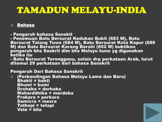 TAMADUN MELAYU-INDIA
   Bahasa

- Pengaruh bahasa Sanskit
- Penemuan Batu Bersurat Kedukan Bukit (683 M), Batu
Bersurat Talang Tuwo (684 M), Batu Bersurat Kota Kapur (686
M) dan Batu Bersurat Karang Berahi (692 M) buktikan
pengaruh bhs Saskrit dlm bhs Melayu kuno yg digunakan
ketika itu
- Batu Bersurat Terengganu, selain drp perkataan Arab, turut
ditemui 29 perkataan dari bahasa Sanskrit
Pengaruh Dari Bahasa Sanskrit
 (Perbandingan Bahasa Melayu Lama dan Baru)
  Bhakti = bakti
  Bhumi = bumi
  Drohaka = derhaka
  Maharddhika = merdeka
  Prakara = perkara
  Samicra = mesra
  Tathapi = tetapi
  Vela = bila
 