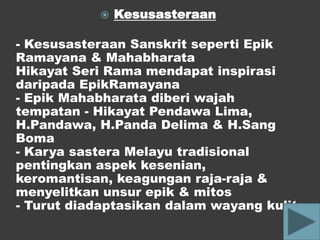    Kesusasteraan

- Kesusasteraan Sanskrit seperti Epik
Ramayana & Mahabharata
Hikayat Seri Rama mendapat inspirasi
daripada EpikRamayana
- Epik Mahabharata diberi wajah
tempatan - Hikayat Pendawa Lima,
H.Pandawa, H.Panda Delima & H.Sang
Boma
- Karya sastera Melayu tradisional
pentingkan aspek kesenian,
keromantisan, keagungan raja-raja &
menyelitkan unsur epik & mitos
- Turut diadaptasikan dalam wayang kulit
 