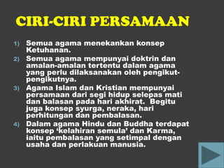 CIRI-CIRI PERSAMAAN
1)   Semua agama menekankan konsep
     Ketuhanan.
2)   Semua agama mempunyai doktrin dan
     amalan-amalan tertentu dalam agama
     yang perlu dilaksanakan oleh pengikut-
     pengikutnya.
3)   Agama Islam dan Kristian mempunyai
     persamaan dari segi hidup selepas mati
     dan balasan pada hari akhirat. Begitu
     juga konsep syurga, neraka, hari
     perhitungan dan pembalasan.
4)   Dalam agama Hindu dan Buddha terdapat
     konsep ‘kelahiran semula’ dan Karma,
     iaitu pembalasan yang setimpal dengan
     usaha dan perlakuan manusia.
 