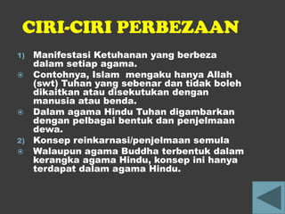 CIRI-CIRI PERBEZAAN
1)   Manifestasi Ketuhanan yang berbeza
     dalam setiap agama.
    Contohnya, Islam mengaku hanya Allah
     (swt) Tuhan yang sebenar dan tidak boleh
     dikaitkan atau disekutukan dengan
     manusia atau benda.
    Dalam agama Hindu Tuhan digambarkan
     dengan pelbagai bentuk dan penjelmaan
     dewa.
2)   Konsep reinkarnasi/penjelmaan semula
    Walaupun agama Buddha terbentuk dalam
     kerangka agama Hindu, konsep ini hanya
     terdapat dalam agama Hindu.
 