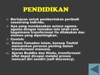 PENDIDIKAN
    Bertujuan untuk pembentukan peribadi
     seseorang individu.
    Apa yang membezakan antara agama-
     agama dengan tamadun lain ialah cara
     bagaimana transformasi itu dilakukan dan
     elemen yang dipentingkan.
    Contoh:
a)    Dalam Tamadun Islam, konsep Tauhid
      memainkan peranan penting dalam
      transformasi manusia.
b)    Ajaran Buddha dan Hindu, transformasi
      sifat dapat dicapai melalui proses
      mencari diri sendiri (self discovery).
 