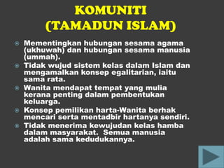 KOMUNITI
         (TAMADUN ISLAM)
   Mementingkan hubungan sesama agama
    (ukhuwah) dan hubungan sesama manusia
    (ummah).
   Tidak wujud sistem kelas dalam Islam dan
    mengamalkan konsep egalitarian, iaitu
    sama rata.
   Wanita mendapat tempat yang mulia
    kerana penting dalam pembentukan
    keluarga.
   Konsep pemilikan harta-Wanita berhak
    mencari serta mentadbir hartanya sendiri.
   Tidak menerima kewujudan kelas hamba
    dalam masyarakat. Semua manusia
    adalah sama kedudukannya.
 