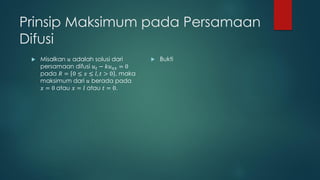 Prinsip Maksimum pada Persamaan
Difusi
    Misalkan 𝑢 adalah solusi dari         Bukti
     persamaan difusi 𝑢 𝑡 − 𝑘𝑢 𝑥𝑥 = 0
     pada 𝑅 = 0 ≤ 𝑥 ≤ 𝑙, 𝑡 > 0 , maka
     maksimum dari 𝑢 berada pada
     𝑥 = 0 atau 𝑥 = 𝑙 atau 𝑡 = 0.
 