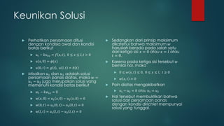 Keunikan Solusi

    Perhatikan persamaan difusi                       Sedangkan dari prinsip maksimum
     dengan kondisia awal dan kondisi                   dikatehui bahwa maksimum 𝑤
     batas berikut                                      haruslah berada pada salah satu
                                                        dari ketiga sisi 𝑥 = 0 atau 𝑥 = 𝑙 atau
         𝑢 𝑡 − 𝑘𝑢 𝑥𝑥 = 𝑓 𝑥, 𝑡 , 0 ≤ 𝑥 ≤ 𝑙, 𝑡 > 0       𝑡 = 0.
         𝑢 𝑥, 0 = 𝜙(𝑥)                                Karena pada ketiga sisi tersebut 𝑤
                                                        bernilai nol, maka
         𝑢 0, 𝑡 = 𝑔 𝑡 , 𝑢 𝑙, 𝑡 = ℎ 𝑡
    Misalkan 𝑢1 dan 𝑢2 adalah solusi                       0 ≤ 𝑤 𝑥, 𝑡 ≤ 0, 0 ≤ 𝑥 ≤ 𝑙, 𝑡 ≥ 0
     persamaan panas diatas, maka 𝑤 =                       𝑤 𝑥, 𝑡 = 0
     𝑢1 − 𝑢2 juga merupakan solusi yang
     memenuhi kondisi batas berikut                    Poin diatas mengakibatkan
         𝑤 𝑡 − 𝑘𝑤 𝑥𝑥 = 0                                   𝑢1 − 𝑢2 = 0 atau 𝑢1 = 𝑢2

         𝑤 𝑥, 0 = 𝑢1 𝑥, 0 − 𝑢2 𝑥, 0 = 0
                                                       Hal tersebut membuktikan bahwa
                                                        solusi dari persamaan panas
         𝑤 0, 𝑡 = 𝑢1 0, 𝑡 − 𝑢2 0, 𝑡 = 0                dengan kondisi dirichlet mempunyai
                                                        solusi yang tunggal.
         𝑤 𝑙, 𝑡 = 𝑢1 𝑙, 𝑡 − 𝑢2 𝑙, 𝑡 = 0
 