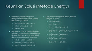 Keunikan Solusi (Metode Energy)

    Diberikan persamaan panas                   Dari persamaan panas dari 𝑤, kalikan
     dengan kondisi batas dan kondisi             dengan 𝑤, yaitu
     awal sebagai berikut                              𝑤 𝑡 − 𝑘𝑤 𝑥𝑥 𝑤 = 0
         𝑢 𝑡 − 𝑘𝑢 𝑥𝑥 = 0, 0 ≤ 𝑥 ≤ 𝑙, 𝑡 > 0           𝑤 𝑡 𝑤 − 𝑘𝑤 𝑥𝑥 𝑤 = 0
         𝑢 0, 𝑡 = 𝑔 𝑡 , 𝑢 𝑙, 𝑡 = ℎ 𝑡                  1
                                                          𝑤2        − 𝑘 𝑤𝑥 𝑤         𝑥    + 𝑘𝑤 2 = 0
                                                                                                𝑥
                                                       2         𝑡
         𝑢 𝑥, 0 = 𝜙 𝑥
                                                        𝑙 1                       𝑙                           𝑙
    Misalkan 𝑢1 dan 𝑢2 keduanya juga              
                                                       0 2
                                                                𝑤2        𝑑𝑥 −   0
                                                                                       𝑘 𝑤𝑥 𝑤     𝑥   𝑑𝑥 +   0
                                                                                                                  𝑘𝑤 2 𝑑𝑥 = 0
                                                                                                                     𝑥
                                                                      𝑡
     solusi yang memenuhi kondisi batas                 𝑙 1                       𝑙
                                                               𝑤2        𝑑𝑥 +         𝑘𝑤 2 𝑑𝑥 = 0
     di atas. Dan 𝑤 = 𝑢1 − 𝑢2 juga solusi,             0 2            𝑡          0        𝑥

     dan memenuhi syarat yang ada                       𝑙 1                             𝑙
                                                   
                                                       0 2
                                                                𝑤2        𝑑𝑥 = −       0
                                                                                            𝑘𝑤 2 𝑑𝑥
                                                                                               𝑥
                                                                      𝑡
         𝑤 0, 𝑡 = 𝑢1 0, 𝑡 − 𝑢2 0, 𝑡 = 0
                                                       𝑑 𝑙1                            𝑙
         𝑤 𝑙, 𝑡 = 𝑢1 𝑙, 𝑡 − 𝑢2 𝑙, 𝑡 = 0                        𝑤 2 𝑑𝑥 = −                 𝑘𝑤 2 𝑑𝑥
                                                                                               𝑥
                                                       𝑑𝑡 0 2                         0

         𝑤 𝑥, 0 = 𝑢1 𝑥, 0 − 𝑢2 𝑥, 0 = 0
 