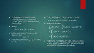    Dari persamaan terakhir pada                                    Dalam hal syarat awal berbeda, yaitu
    halaman sebelumnya diperoleh
             𝑙                                                              𝑢1 𝑥, 0 = 𝜙1 𝑥 dan 𝑢2 𝑥, 0 = 𝜙2 𝑥
    bahwa 0 𝑤 𝑥, 𝑡 2 𝑑𝑥 selalu monoton
    turun dalam 𝑡.                                                  Maka diperoleh
                                                                             𝑙                            𝑙
                                                                                                                                  2
   Artinya                                                                      𝑤 𝑥, 𝑡    2
                                                                                               𝑑𝑥 =           𝑢1 𝑥, 𝑡 − 𝑢2 𝑥, 𝑡       𝑑𝑥
           𝑙                           𝑙
                        2                           2                    0                            0
               𝑤 𝑥, 𝑡       𝑑𝑥 ≤           𝑤 𝑥, 0       𝑑𝑥 = 0                       𝑙
       0                           0                                                                               2
                                                                         ≤               𝑢1 𝑥, 0 − 𝑢2 𝑥, 0             𝑑𝑥
   Hal tersebut diatas hanya mungkin                                            0
    dipenuhi oleh                                                                    𝑙
                                                                                                              2
                   𝑤 𝑥, 𝑡 = 0                                            =               𝜙1 𝑥 − 𝜙2 𝑥              𝑑𝑥
                                                                                 0
   Yang mengakibatkan 𝑢1 − 𝑢2 = 0, atau
    𝑢1 = 𝑢2                                                         Hal diatas mengatakan bahwa kedekatan
                                                                     syarat awal yang diberikan berakibat pada
                                                                     kedekatas solusi yang dihasilkan
 