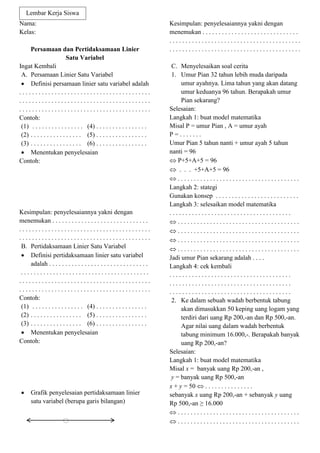 Nama:
Kelas:
Persamaan dan Pertidaksamaan Linier
Satu Variabel
Ingat Kembali
A. Persamaan Linier Satu Variabel
 Definisi persamaan linier satu variabel adalah
. . . . . . . . . . . . . . . . . . . . . . . . . . . . . . . . . . . . . . . . .
. . . . . . . . . . . . . . . . . . . . . . . . . . . . . . . . . . . . . . . . .
. . . . . . . . . . . . . . . . . . . . . . . . . . . . . . . . . . . . . . . . .
Contoh:
(1) . . . . . . . . . . . . . . . . (4) . . . . . . . . . . . . . . . .
(2) . . . . . . . . . . . . . . . . (5) . . . . . . . . . . . . . . . .
(3) . . . . . . . . . . . . . . . . (6) . . . . . . . . . . . . . . . .
 Menentukan penyelesaian
Contoh:
Kesimpulan: penyelesaiannya yakni dengan
menemukan . . . . . . . . . . . . . . . . . . . . . . . . . . . . . .
. . . . . . . . . . . . . . . . . . . . . . . . . . . . . . . . . . . . . . . . .
. . . . . . . . . . . . . . . . . . . . . . . . . . . . . . . . . . . . . . . . .
B. Pertidaksamaan Linier Satu Variabel
 Definisi pertidaksamaan linier satu variabel
adalah . . . . . . . . . . . . . . . . . . . . . . . . . . . . . . .
. . . . . . . . . . . . . . . . . . . . . . . . . . . . . . . . . . . . . . . .
. . . . . . . . . . . . . . . . . . . . . . . . . . . . . . . . . . . . . . . . .
. . . . . . . . . . . . . . . . . . . . . . . . . . . . . . . . . . . . . . . . .
Contoh:
(1) . . . . . . . . . . . . . . . . (4) . . . . . . . . . . . . . . . .
(2) . . . . . . . . . . . . . . . . (5) . . . . . . . . . . . . . . . .
(3) . . . . . . . . . . . . . . . . (6) . . . . . . . . . . . . . . . .
 Menentukan penyelesaian
Contoh:
 Grafik penyelesaian pertidaksamaan linier
satu variabel (berupa garis bilangan)
Kesimpulan: penyelesaiannya yakni dengan
menemukan . . . . . . . . . . . . . . . . . . . . . . . . . . . . . .
. . . . . . . . . . . . . . . . . . . . . . . . . . . . . . . . . . . . . . . . .
. . . . . . . . . . . . . . . . . . . . . . . . . . . . . . . . . . . . . . . . .
C. Menyelesaikan soal cerita
1. Umur Pian 32 tahun lebih muda daripada
umur ayahnya. Lima tahun yang akan datang
umur keduanya 96 tahun. Berapakah umur
Pian sekarang?
Selesaian:
Langkah 1: buat model matematika
Misal P = umur Pian , A = umur ayah
P = . . . . . . .
Umur Pian 5 tahun nanti + umur ayah 5 tahun
nanti = 96
 P+5+A+5 = 96
 . . . +5+A+5 = 96
 . . . . . . . . . . . . . . . . . . . . . . . . . . . . . . . . . . . . . .
Langkah 2: stategi
Gunakan konsep . . . . . . . . . . . . . . . . . . . . . . . . . .
Langkah 3: selesaikan model matematika
. . . . . . . . . . . . . . . . . . . . . . . . . . . . . . . . . . . . . .
 . . . . . . . . . . . . . . . . . . . . . . . . . . . . . . . . . . . . . .
 . . . . . . . . . . . . . . . . . . . . . . . . . . . . . . . . . . . . . .
 . . . . . . . . . . . . . . . . . . . . . . . . . . . . . . . . . . . . . .
 . . . . . . . . . . . . . . . . . . . . . . . . . . . . . . . . . . . . . .
Jadi umur Pian sekarang adalah . . . .
Langkah 4: cek kembali
. . . . . . . . . . . . . . . . . . . . . . . . . . . . . . . . . . . . . .
. . . . . . . . . . . . . . . . . . . . . . . . . . . . . . . . . . . . . .
. . . . . . . . . . . . . . . . . . . . . . . . . . . . . . . . . . . . . .
2. Ke dalam sebuah wadah berbentuk tabung
akan dimasukkan 50 keping uang logam yang
terdiri dari uang Rp 200,-an dan Rp 500,-an.
Agar nilai uang dalam wadah berbentuk
tabung minimum 16.000,-. Berapakah banyak
uang Rp 200,-an?
Selesaian:
Langkah 1: buat model matematika
Misal x = banyak uang Rp 200,-an ,
y = banyak uang Rp 500,-an
x + y = 50  . . . . . . . . . . . . . . .
sebanyak x uang Rp 200,-an + sebanyak y uang
Rp 500,-an ≥ 16.000
 . . . . . . . . . . . . . . . . . . . . . . . . . . . . . . . . . . . . . .
 . . . . . . . . . . . . . . . . . . . . . . . . . . . . . . . . . . . . . .
Lembar Kerja Siswa
 