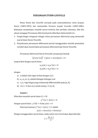 STURM-LIOU
                        PERSAMAAN STURM-LIOUVILLE


       Nama Sturm dan Liouville merujuk pada matematikawan swiss Jacques
Sturm (1803-1855) dan matematika Perancis Joseph Liouville (1809-1882).
Keduanya mempelajari masalah syarat tertentu dan perilaku solusinya. Ada dua
alasan mengapa Persamaan diferensial perlu diberikan dalam kuliah ini :
1. Fungsi-fungsi ortogonal sebagai solusi persamaan diferensial yang memenuhi
   syarat batas Sturm-Viouville.
2. Penyelesaian persamaan differensial parsial menggunakan metode pemisahan
   variabel akan memerlukan persamaan diferensial tipe Sturm-Viouville.


       Persamaan diferensial Sturm-Viouville mempunyai bentuk
                                     /
                       67(8)9 / (8); < =>(8) < ?@(8)A9(8) B 0
yang terkait dengan syarat batas :
                                CD 9(C) < CE 9 / (C) B 0
                                FD 9(F) < FE 9 / (F) B 0
dengan
   a) ? adalah nilai-eigen terkait dengan 9(8)
   b) CD , CE , FD , FE adalah bilangan-bilangan real
   c) 7, >, @ tiga fungsi yang continously differentiable pada =C, FA.
   d) 7(8) H 0 dan @(8) untuk setiap 8 I =C, FA .


       Contoh 1
Diberikan masalah syarat batas (? H 0)
                                  9 // (8) < ?9(8) B 0
Dengan syarat batas : 9 / (0) B 0 dan 9(L) B 0
       Solusi persamaan 9 // (8) < ?9(8) B 0 adalah
                            9(8) B MNO@(?8) < P@QR(?8)
Dengan menggunakan syarat batas, maka solusi non-trivial akan diperoleh jika
                                              2R < 1
                                         ?B
                                                2
 