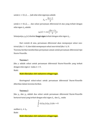 untuk R B 0,1,2, … . Jadi nilai-nilai eigennya adalah
                                            2R < 1
                                     ?T B
                                              2
untuk R B 0,1,2, … . dan solusi persamaan diferensial di atas yang terkait dengan
nilai eigen ?T adalah
                                             2R < 1
                               9T $8* B NO@ U      V8
                                               2
Selanjuntya, 9T $8* disebut fungsi eigen terkait dengan nilai eigen ?T .


        Dari contoh di atas, persamaan diferensial akan mempunyai solusi non-
trivial jika ? H 0, dan tidak mempunyai solusi non-trivial jika ? W 0.
Teorema berikut memberikan pernyataan umum untuk persamaan diferensial tipe
Sturm-Viouville.


        Teorema 1
Jika 9 adalah solusi untuk persamaan diferensial Sturm-Viouville yang terkait
dengan nilai eigen ? maka ? H 0 .
Bukti
        Bukti dikerjakan oleh mahasiswa sebagai tugas .


        Keortogonal solusi-solusi untuk persamaan diferensial Sturm-Viouville
diberikan dalam teorema berikut.


        Teorema 2
Jika 9D dan 9E adalah dua solusi untuk persamaan diferensial Sturm-Viouville
berturut-turut yang terkait dengan nilai eigen ?D dan ?E , maka
                               Z

                              Y @$8*9D $8*9E $8*8 B 0
                              [

asalkan ?D ] ?E .
Bukti
        Bukti dikerjakan oleh mahasiswa sebagai tugas .
 
