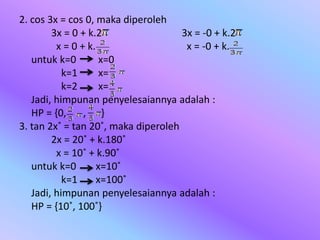 2. cos 3x = cos 0, maka diperoleh
3x = 0 + k.2 3x = -0 + k.2
x = 0 + k. x = -0 + k.
untuk k=0 x=0
k=1 x=
k=2 x=
Jadi, himpunan penyelesaiannya adalah :
HP = {0, , }
3. tan 2x˚ = tan 20˚, maka diperoleh
2x = 20˚ + k.180˚
x = 10˚ + k.90˚
untuk k=0 x=10˚
k=1 x=100˚
Jadi, himpunan penyelesaiannya adalah :
HP = {10˚, 100˚}
 