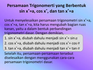 Persamaan Trigonomerti yang Berbentuk
sin x˚=a, cos x˚, dan tan x˚=a
Untuk menyelesaikan persamaan trigonometri sin x˚=a,
cos x˚=a, tan x˚=a, kita harus mengubah bagian ruas
kanan, yaitu a dalam bentuk perbandingan
trigonometri dasar. Dengan demikian,
1. sin x˚=a, diubah dahulu menjadi sin x˚= sin
2. cos x˚=a, diubah dahulu menjadi cos x˚= cos
3. tan x˚=a, diubah dahulu menjadi tan x˚= tan
Setelah itu, persamaan-persamaan tersebut
diselesaikan dengan menggunakan cara-cara
persamaan trigonometri dasar.
 